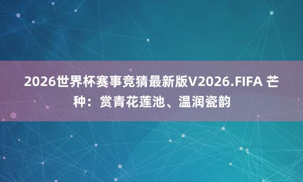 2026世界杯赛事竞猜最新版V2026.FIFA 芒种：赏青花莲池、温润瓷韵