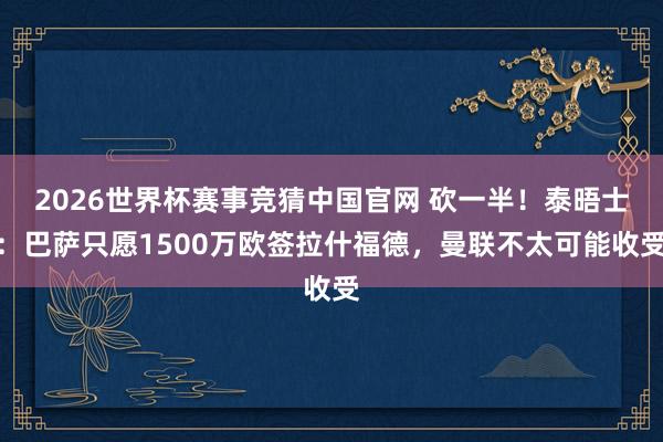 2026世界杯赛事竞猜中国官网 砍一半!泰晤士:巴萨只愿1500万欧签拉什福德,曼联不太可能收受