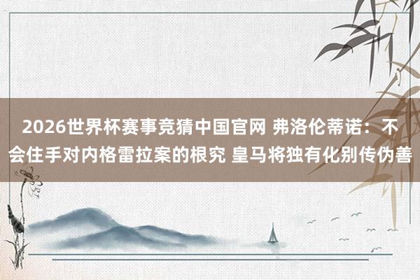 2026世界杯赛事竞猜中国官网 弗洛伦蒂诺:不会住手对内格雷拉案的根究 皇马将独有化别传伪善