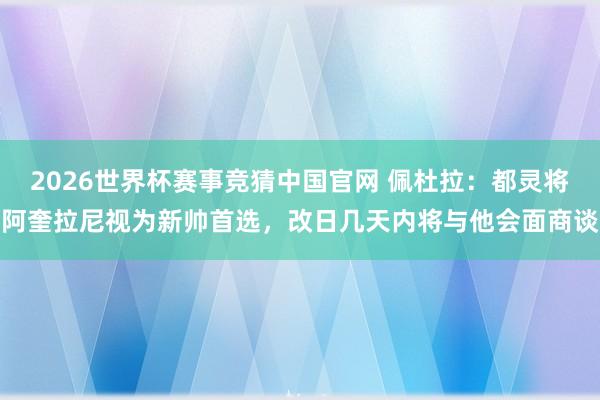 2026世界杯赛事竞猜中国官网 佩杜拉：都灵将阿奎拉尼视为新帅首选，改日几天内将与他会面商谈