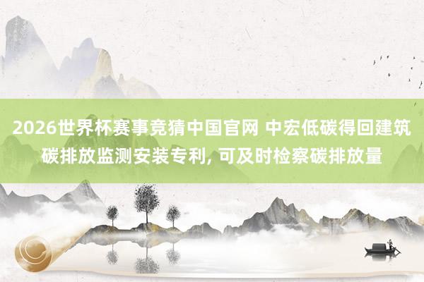2026世界杯赛事竞猜中国官网 中宏低碳得回建筑碳排放监测安装专利， 可及时检察碳排放量