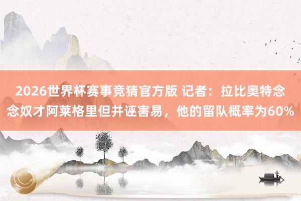 2026世界杯赛事竞猜官方版 记者：拉比奥特念念奴才阿莱格里但并诬害易，他的留队概率为60%