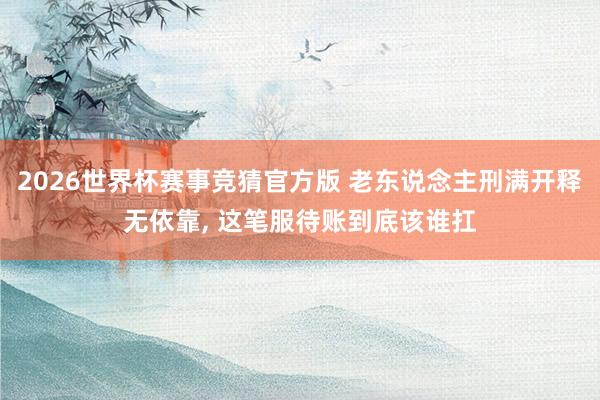 2026世界杯赛事竞猜官方版 老东说念主刑满开释无依靠， 这笔服待账到底该谁扛