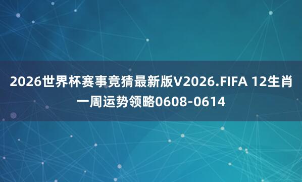 2026世界杯赛事竞猜最新版V2026.FIFA 12生肖一周运势领略0608-0614