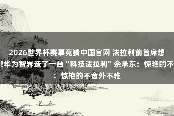 2026世界杯赛事竞猜中国官网 法拉利前首席想象师操刀!华为智界造了一台“科技法拉利”余承东：惊艳的不啻外不雅