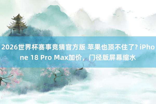 2026世界杯赛事竞猜官方版 苹果也顶不住了? iPhone 18 Pro Max加价，门径版屏幕缩水