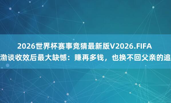 2026世界杯赛事竞猜最新版V2026.FIFA 黄渤谈收效后最大缺憾：赚再多钱，也换不回父亲的追想