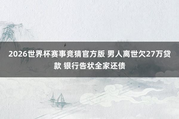 2026世界杯赛事竞猜官方版 男人离世欠27万贷款 银行告状全家还债