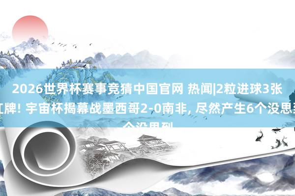 2026世界杯赛事竞猜中国官网 热闻|2粒进球3张红牌! 宇宙杯揭幕战墨西哥2-0南非， 尽然产生6个没思到