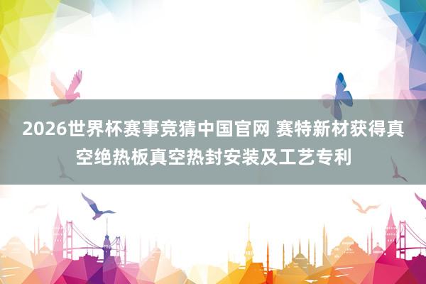 2026世界杯赛事竞猜中国官网 赛特新材获得真空绝热板真空热封安装及工艺专利