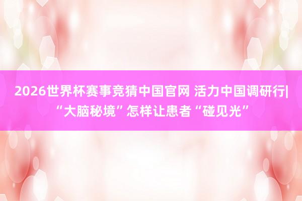 2026世界杯赛事竞猜中国官网 活力中国调研行|“大脑秘境”怎样让患者“碰见光”