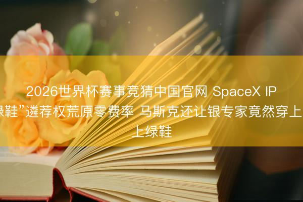 2026世界杯赛事竞猜中国官网 SpaceX IPO“绿鞋”遴荐权荒原零费率 马斯克还让银专家竟然穿上绿鞋