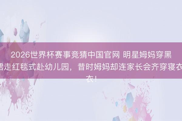 2026世界杯赛事竞猜中国官网 明星姆妈穿黑裙走红毯式赴幼儿园，昔时姆妈却连家长会齐穿寝衣！