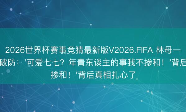 2026世界杯赛事竞猜最新版V2026.FIFA 林母一句话让全网破防：'可爱七七？年青东谈主的事我不掺和！'背后真相扎心了