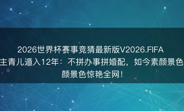 2026世界杯赛事竞猜最新版V2026.FIFA 46岁五公主青儿遁入12年：不拼办事拼婚配，如今素颜景色惊艳全网！