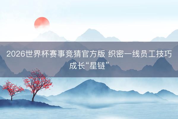 2026世界杯赛事竞猜官方版 织密一线员工技巧成长“星链”