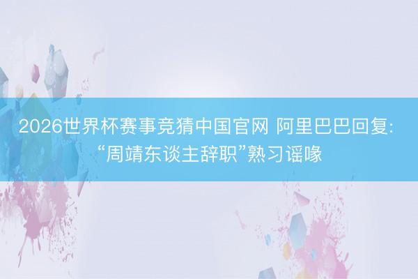 2026世界杯赛事竞猜中国官网 阿里巴巴回复: “周靖东谈主辞职”熟习谣喙