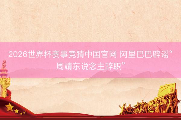 2026世界杯赛事竞猜中国官网 阿里巴巴辟谣“周靖东说念主辞职”