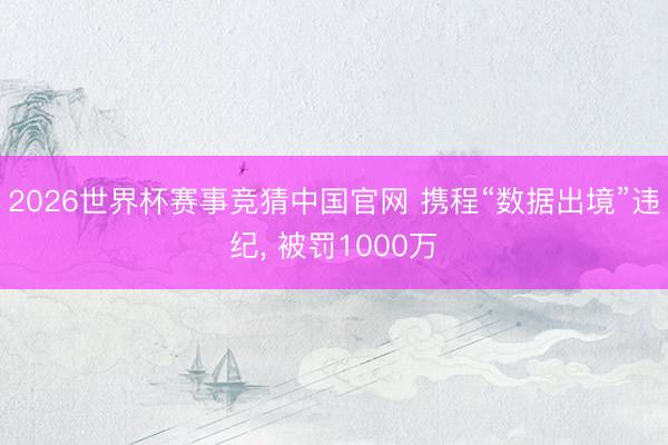 2026世界杯赛事竞猜中国官网 携程“数据出境”违纪， 被罚1000万
