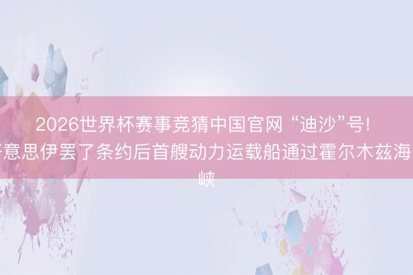 2026世界杯赛事竞猜中国官网 “迪沙”号! 好意思伊罢了条约后首艘动力运载船通过霍尔木兹海峡