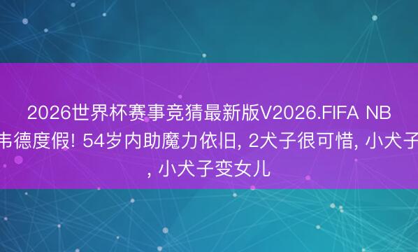2026世界杯赛事竞猜最新版V2026.FIFA NBA44岁韦德度假! 54岁内助魔力依旧， 2犬子很可惜， 小犬子变女儿