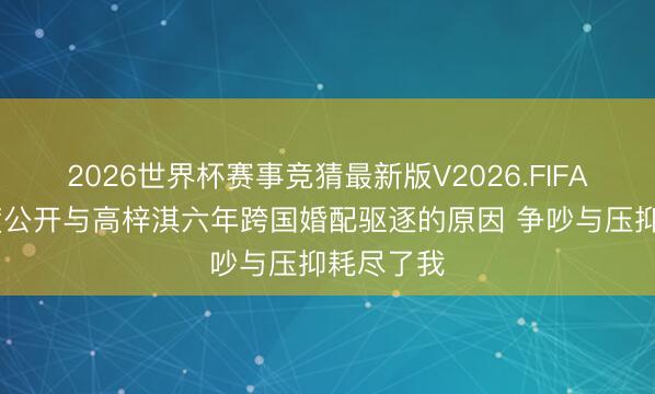 2026世界杯赛事竞猜最新版V2026.FIFA 蔡琳首度公开与高梓淇六年跨国婚配驱逐的原因 争吵与压抑耗尽了我