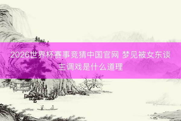 2026世界杯赛事竞猜中国官网 梦见被女东谈主调戏是什么道理
