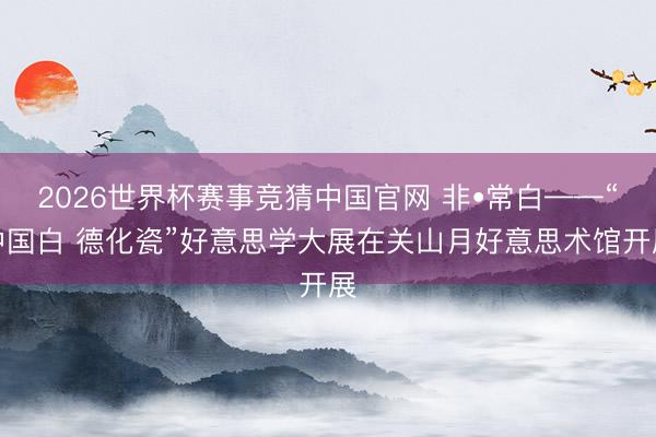 2026世界杯赛事竞猜中国官网 非•常白——“中国白 德化瓷”好意思学大展在关山月好意思术馆开展