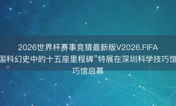 2026世界杯赛事竞猜最新版V2026.FIFA “中国科幻史中的十五座里程碑”特展在深圳科学技巧馆启幕