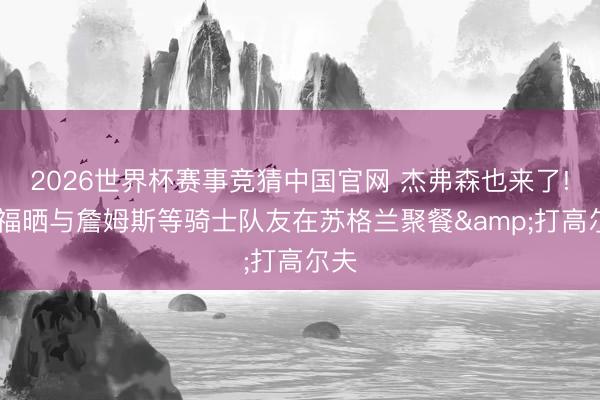 2026世界杯赛事竞猜中国官网 杰弗森也来了! 乐福晒与詹姆斯等骑士队友在苏格兰聚餐&打高尔夫