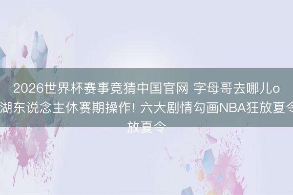 2026世界杯赛事竞猜中国官网 字母哥去哪儿or湖东说念主休赛期操作! 六大剧情勾画NBA狂放夏令
