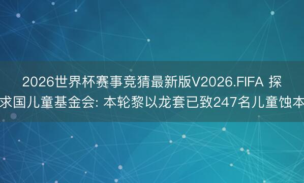 2026世界杯赛事竞猜最新版V2026.FIFA 探求国儿童基金会: 本轮黎以龙套已致247名儿童蚀本