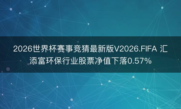 2026世界杯赛事竞猜最新版V2026.FIFA 汇添富环保行业股票净值下落0.57%