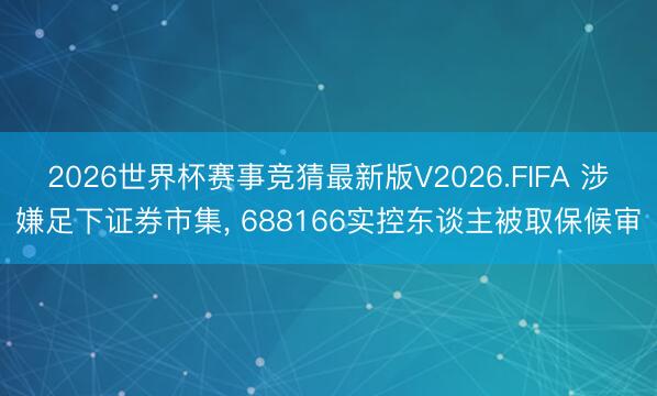 2026世界杯赛事竞猜最新版V2026.FIFA 涉嫌足下证券市集, 688166实控东谈主被取保候审