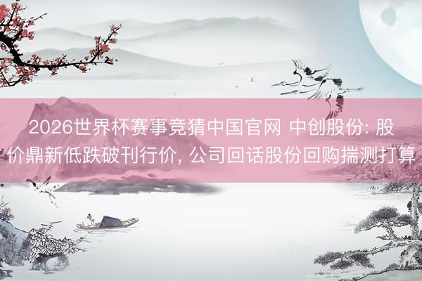 2026世界杯赛事竞猜中国官网 中创股份: 股价鼎新低跌破刊行价, 公司回话股份回购揣测打算