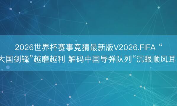 2026世界杯赛事竞猜最新版V2026.FIFA “大国剑锋”越磨越利 解码中国导弹队列“沉眼顺风耳”