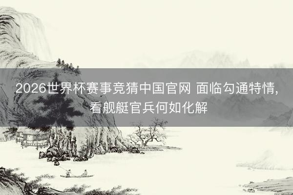 2026世界杯赛事竞猜中国官网 面临勾通特情, 看舰艇官兵何如化解